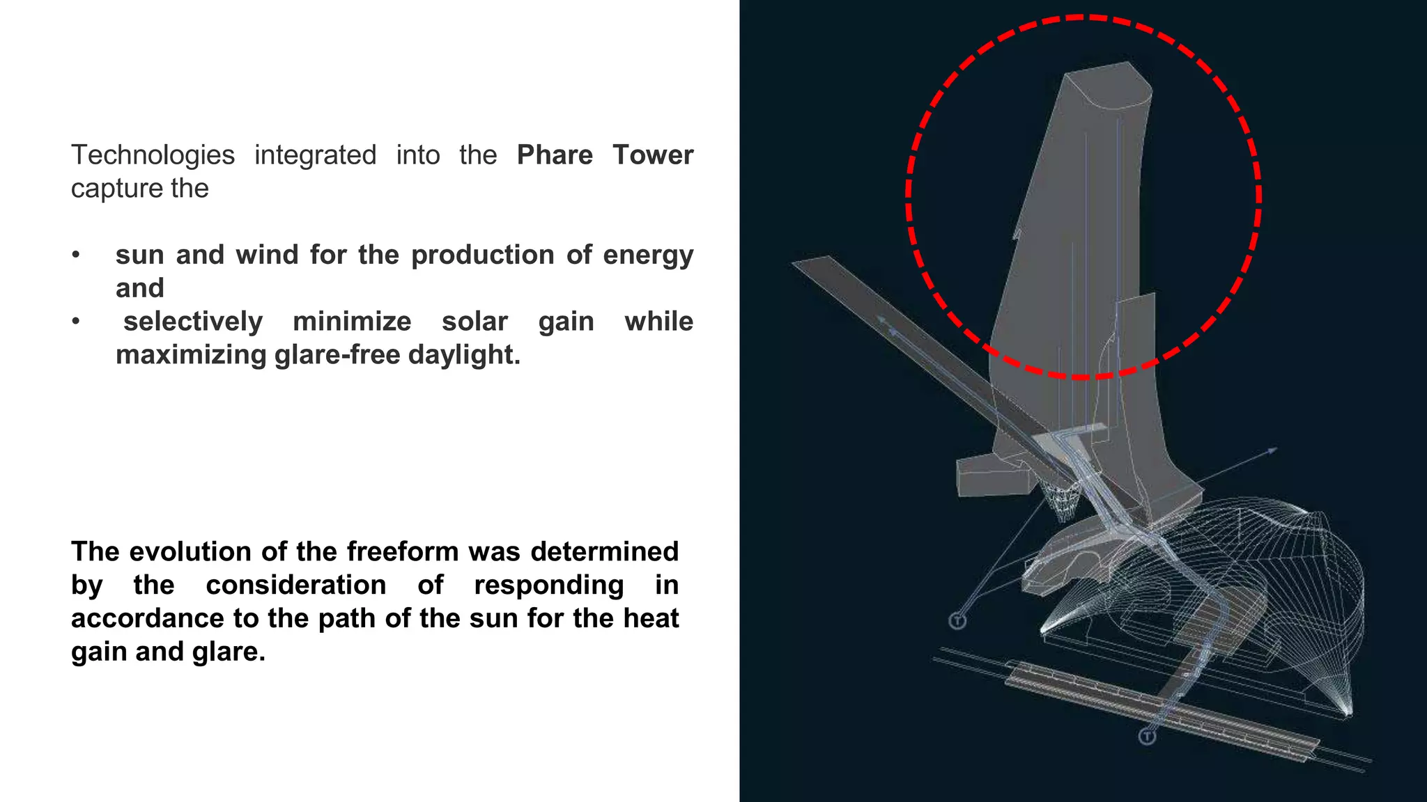 Technologies integrated into the Phare Tower
capture the
• sun and wind for the production of energy
and
• selectively minimize solar gain while
maximizing glare-free daylight.
The evolution of the freeform was determined
by the consideration of responding in
accordance to the path of the sun for the heat
gain and glare.
 