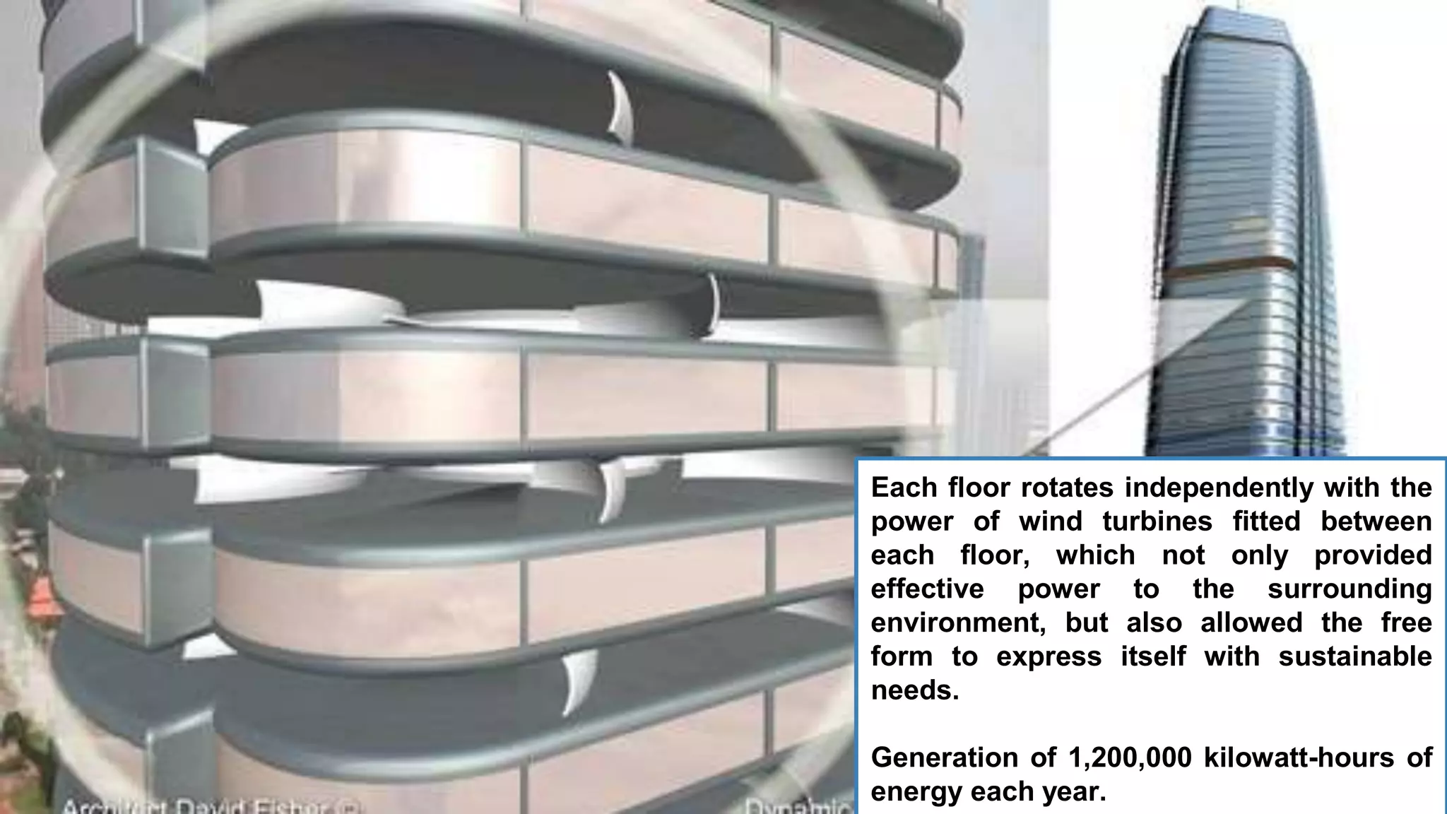 Each floor rotates independently with the
power of wind turbines fitted between
each floor, which not only provided
effective power to the surrounding
environment, but also allowed the free
form to express itself with sustainable
needs.
Generation of 1,200,000 kilowatt-hours of
energy each year.
 