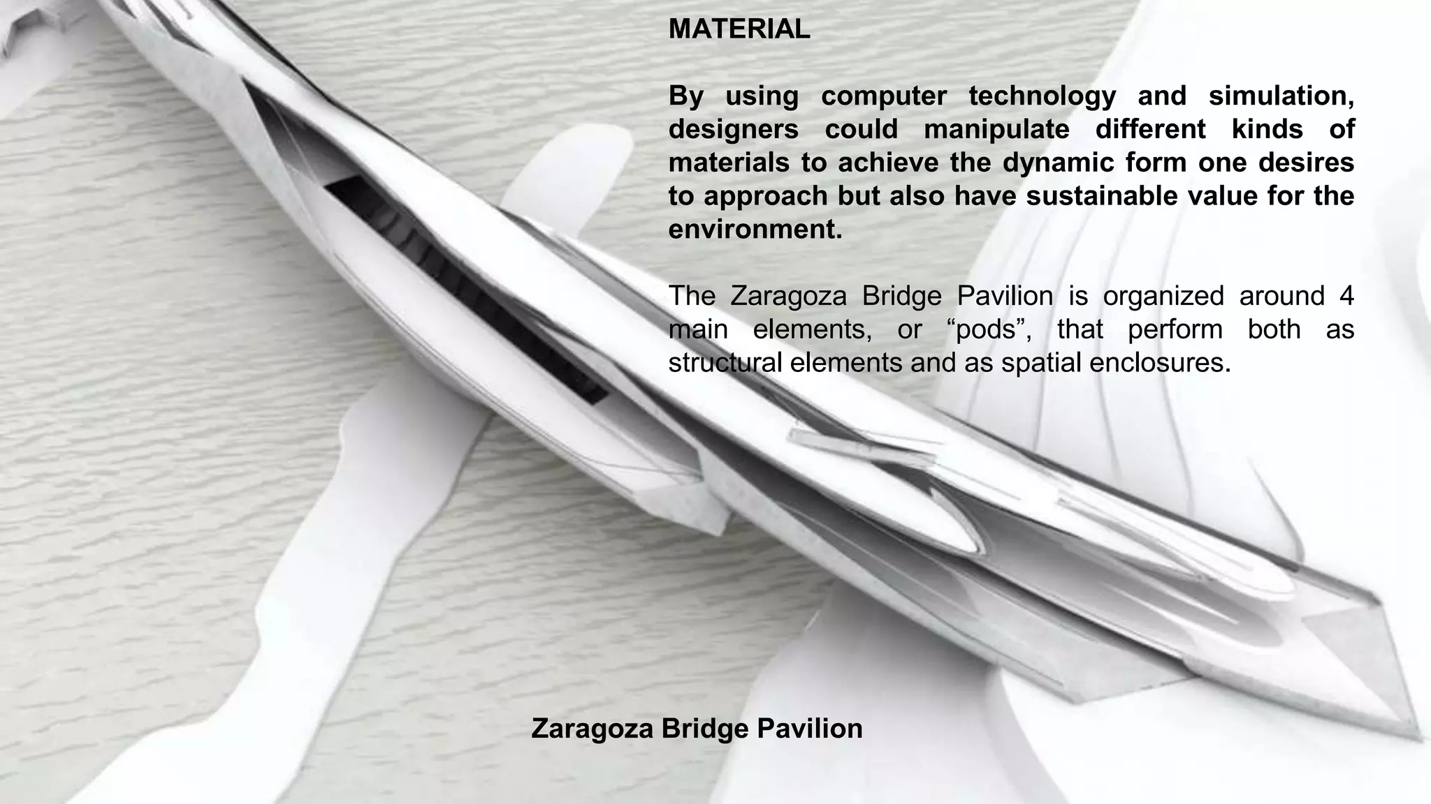 MATERIAL
By using computer technology and simulation,
designers could manipulate different kinds of
materials to achieve the dynamic form one desires
to approach but also have sustainable value for the
environment.
The Zaragoza Bridge Pavilion is organized around 4
main elements, or “pods”, that perform both as
structural elements and as spatial enclosures.
Zaragoza Bridge Pavilion
 