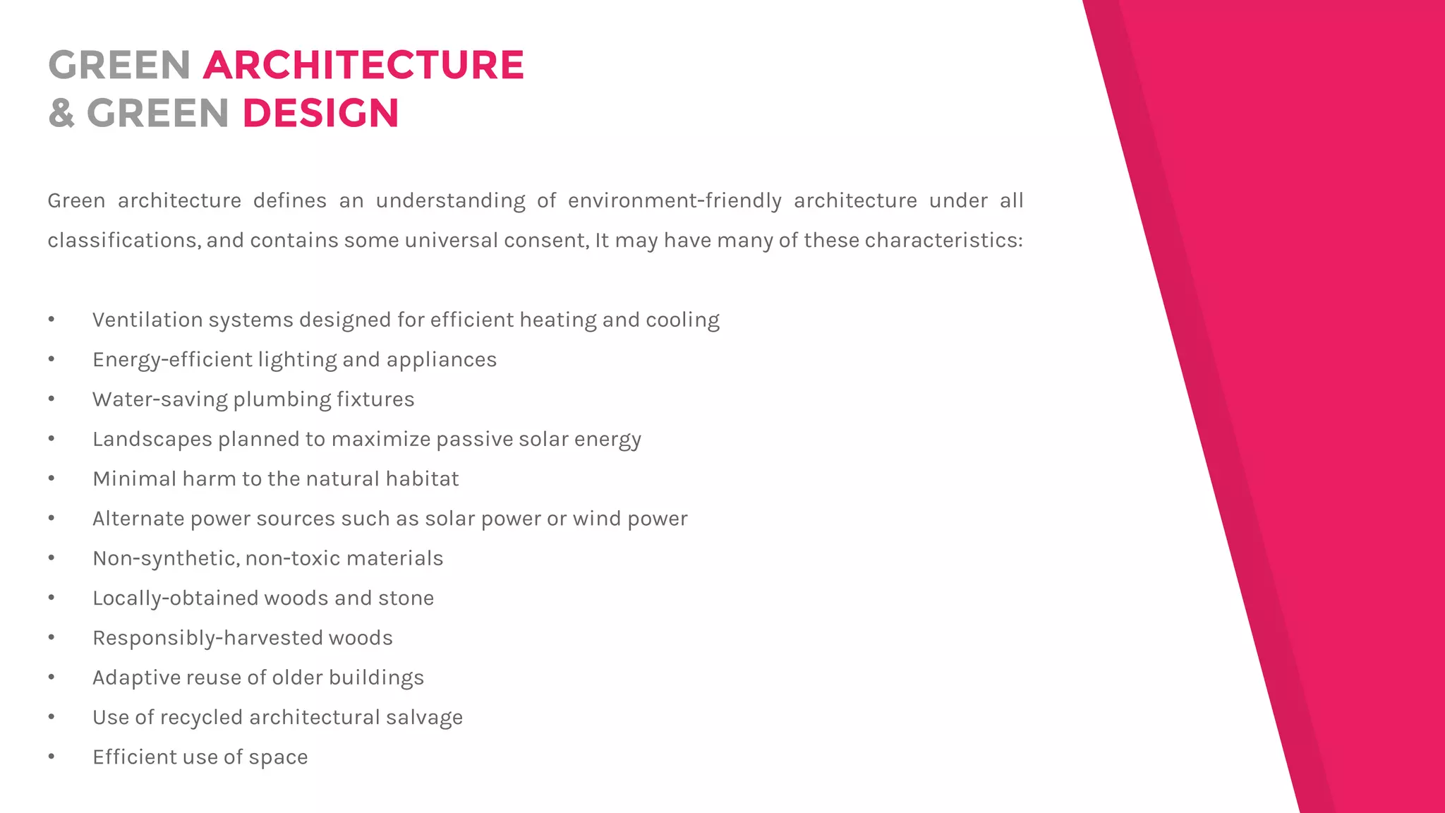 GREEN ARCHITECTURE
& GREEN DESIGN
Green architecture defines an understanding of environment-friendly architecture under all
classifications, and contains some universal consent, It may have many of these characteristics:
• Ventilation systems designed for efficient heating and cooling
• Energy-efficient lighting and appliances
• Water-saving plumbing fixtures
• Landscapes planned to maximize passive solar energy
• Minimal harm to the natural habitat
• Alternate power sources such as solar power or wind power
• Non-synthetic, non-toxic materials
• Locally-obtained woods and stone
• Responsibly-harvested woods
• Adaptive reuse of older buildings
• Use of recycled architectural salvage
• Efficient use of space
 
