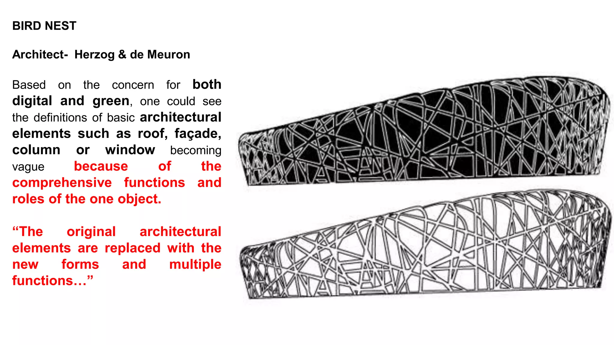 BIRD NEST
Architect- Herzog & de Meuron
Based on the concern for both
digital and green, one could see
the definitions of basic architectural
elements such as roof, façade,
column or window becoming
vague because of the
comprehensive functions and
roles of the one object.
“The original architectural
elements are replaced with the
new forms and multiple
functions…”
 