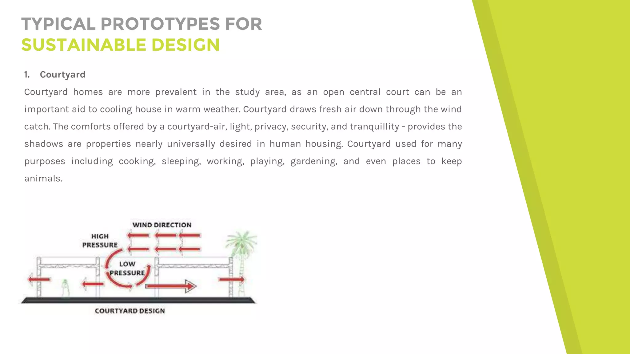 TYPICAL PROTOTYPES FOR
SUSTAINABLE DESIGN
1. Courtyard
Courtyard homes are more prevalent in the study area, as an open central court can be an
important aid to cooling house in warm weather. Courtyard draws fresh air down through the wind
catch. The comforts offered by a courtyard-air, light, privacy, security, and tranquillity - provides the
shadows are properties nearly universally desired in human housing. Courtyard used for many
purposes including cooking, sleeping, working, playing, gardening, and even places to keep
animals.
 
