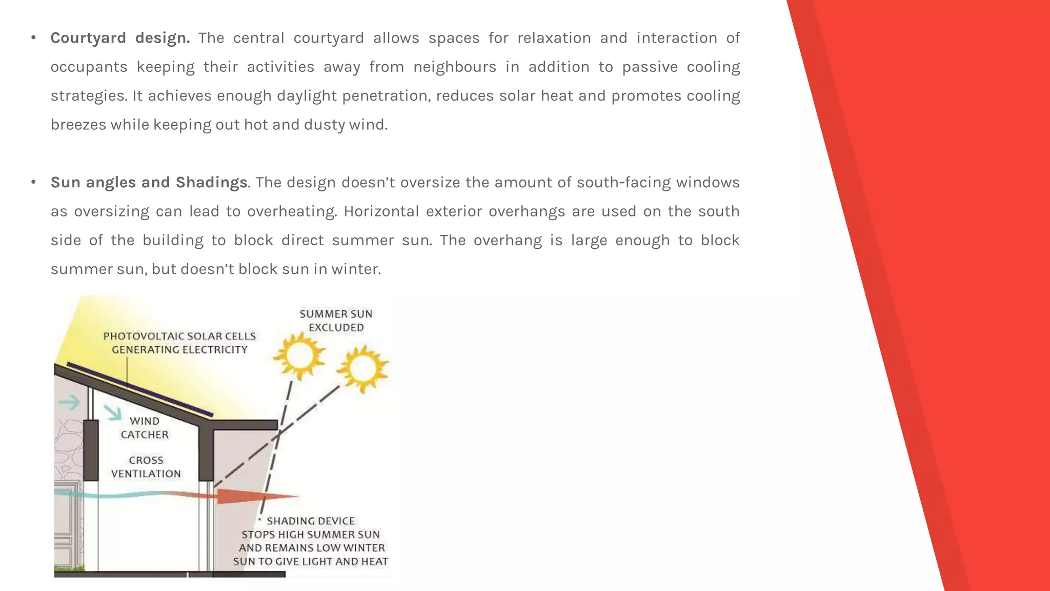 • Courtyard design. The central courtyard allows spaces for relaxation and interaction of
occupants keeping their activities away from neighbours in addition to passive cooling
strategies. It achieves enough daylight penetration, reduces solar heat and promotes cooling
breezes while keeping out hot and dusty wind.
• Sun angles and Shadings. The design doesn’t oversize the amount of south-facing windows
as oversizing can lead to overheating. Horizontal exterior overhangs are used on the south
side of the building to block direct summer sun. The overhang is large enough to block
summer sun, but doesn’t block sun in winter.
 