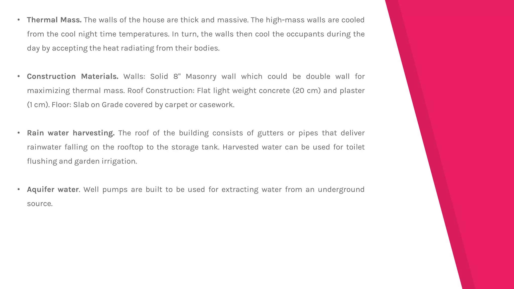 • Thermal Mass. The walls of the house are thick and massive. The high-mass walls are cooled
from the cool night time temperatures. In turn, the walls then cool the occupants during the
day by accepting the heat radiating from their bodies.
• Construction Materials. Walls: Solid 8" Masonry wall which could be double wall for
maximizing thermal mass. Roof Construction: Flat light weight concrete (20 cm) and plaster
(1 cm). Floor: Slab on Grade covered by carpet or casework.
• Rain water harvesting. The roof of the building consists of gutters or pipes that deliver
rainwater falling on the rooftop to the storage tank. Harvested water can be used for toilet
flushing and garden irrigation.
• Aquifer water. Well pumps are built to be used for extracting water from an underground
source.
 