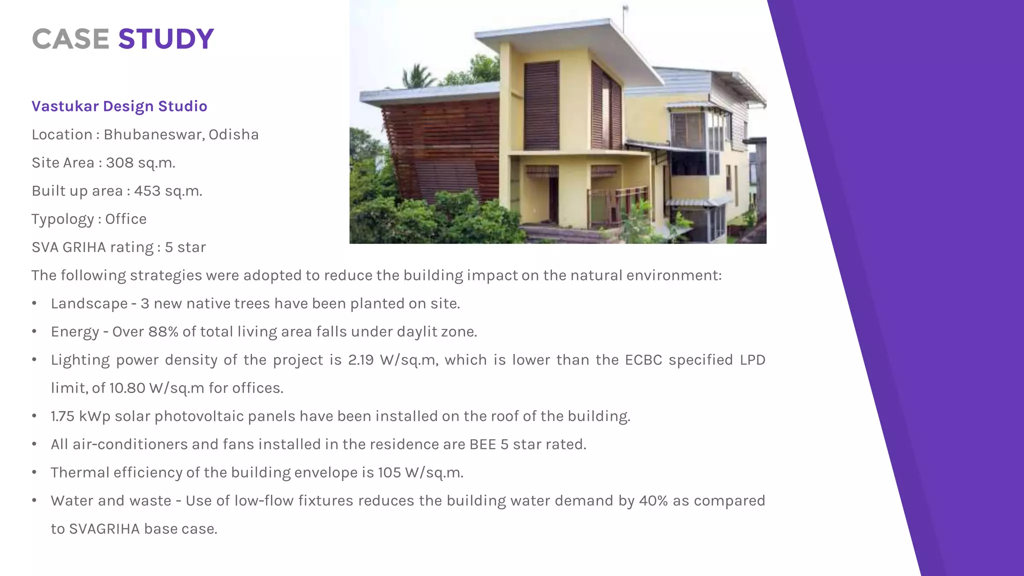 CASE STUDY
Vastukar Design Studio
Location : Bhubaneswar, Odisha
Site Area : 308 sq.m.
Built up area : 453 sq.m.
Typology : Office
SVA GRIHA rating : 5 star
The following strategies were adopted to reduce the building impact on the natural environment:
• Landscape - 3 new native trees have been planted on site.
• Energy - Over 88% of total living area falls under daylit zone.
• Lighting power density of the project is 2.19 W/sq.m, which is lower than the ECBC specified LPD
limit, of 10.80 W/sq.m for offices.
• 1.75 kWp solar photovoltaic panels have been installed on the roof of the building.
• All air-conditioners and fans installed in the residence are BEE 5 star rated.
• Thermal efficiency of the building envelope is 105 W/sq.m.
• Water and waste - Use of low-flow fixtures reduces the building water demand by 40% as compared
to SVAGRIHA base case.
 