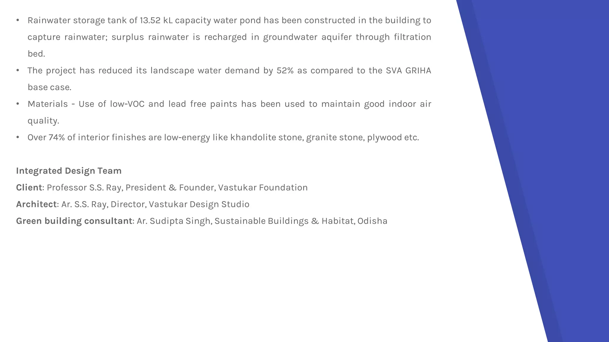 • Rainwater storage tank of 13.52 kL capacity water pond has been constructed in the building to
capture rainwater; surplus rainwater is recharged in groundwater aquifer through filtration
bed.
• The project has reduced its landscape water demand by 52% as compared to the SVA GRIHA
base case.
• Materials - Use of low-VOC and lead free paints has been used to maintain good indoor air
quality.
• Over 74% of interior finishes are low-energy like khandolite stone, granite stone, plywood etc.
Integrated Design Team
Client: Professor S.S. Ray, President & Founder, Vastukar Foundation
Architect: Ar. S.S. Ray, Director, Vastukar Design Studio
Green building consultant: Ar. Sudipta Singh, Sustainable Buildings & Habitat, Odisha
 