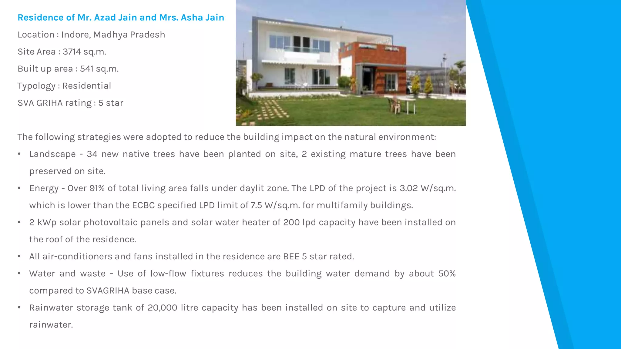 Residence of Mr. Azad Jain and Mrs. Asha Jain
Location : Indore, Madhya Pradesh
Site Area : 3714 sq.m.
Built up area : 541 sq.m.
Typology : Residential
SVA GRIHA rating : 5 star
The following strategies were adopted to reduce the building impact on the natural environment:
• Landscape - 34 new native trees have been planted on site, 2 existing mature trees have been
preserved on site.
• Energy - Over 91% of total living area falls under daylit zone. The LPD of the project is 3.02 W/sq.m.
which is lower than the ECBC specified LPD limit of 7.5 W/sq.m. for multifamily buildings.
• 2 kWp solar photovoltaic panels and solar water heater of 200 lpd capacity have been installed on
the roof of the residence.
• All air-conditioners and fans installed in the residence are BEE 5 star rated.
• Water and waste - Use of low-flow fixtures reduces the building water demand by about 50%
compared to SVAGRIHA base case.
• Rainwater storage tank of 20,000 litre capacity has been installed on site to capture and utilize
rainwater.
 