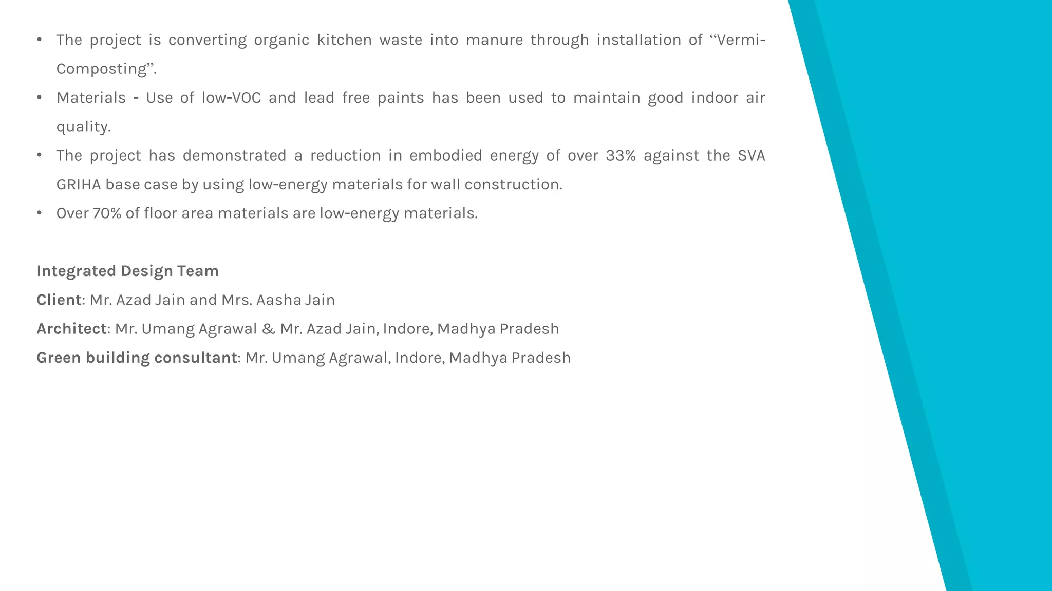 • The project is converting organic kitchen waste into manure through installation of “Vermi-
Composting”.
• Materials - Use of low-VOC and lead free paints has been used to maintain good indoor air
quality.
• The project has demonstrated a reduction in embodied energy of over 33% against the SVA
GRIHA base case by using low-energy materials for wall construction.
• Over 70% of floor area materials are low-energy materials.
Integrated Design Team
Client: Mr. Azad Jain and Mrs. Aasha Jain
Architect: Mr. Umang Agrawal & Mr. Azad Jain, Indore, Madhya Pradesh
Green building consultant: Mr. Umang Agrawal, Indore, Madhya Pradesh
 