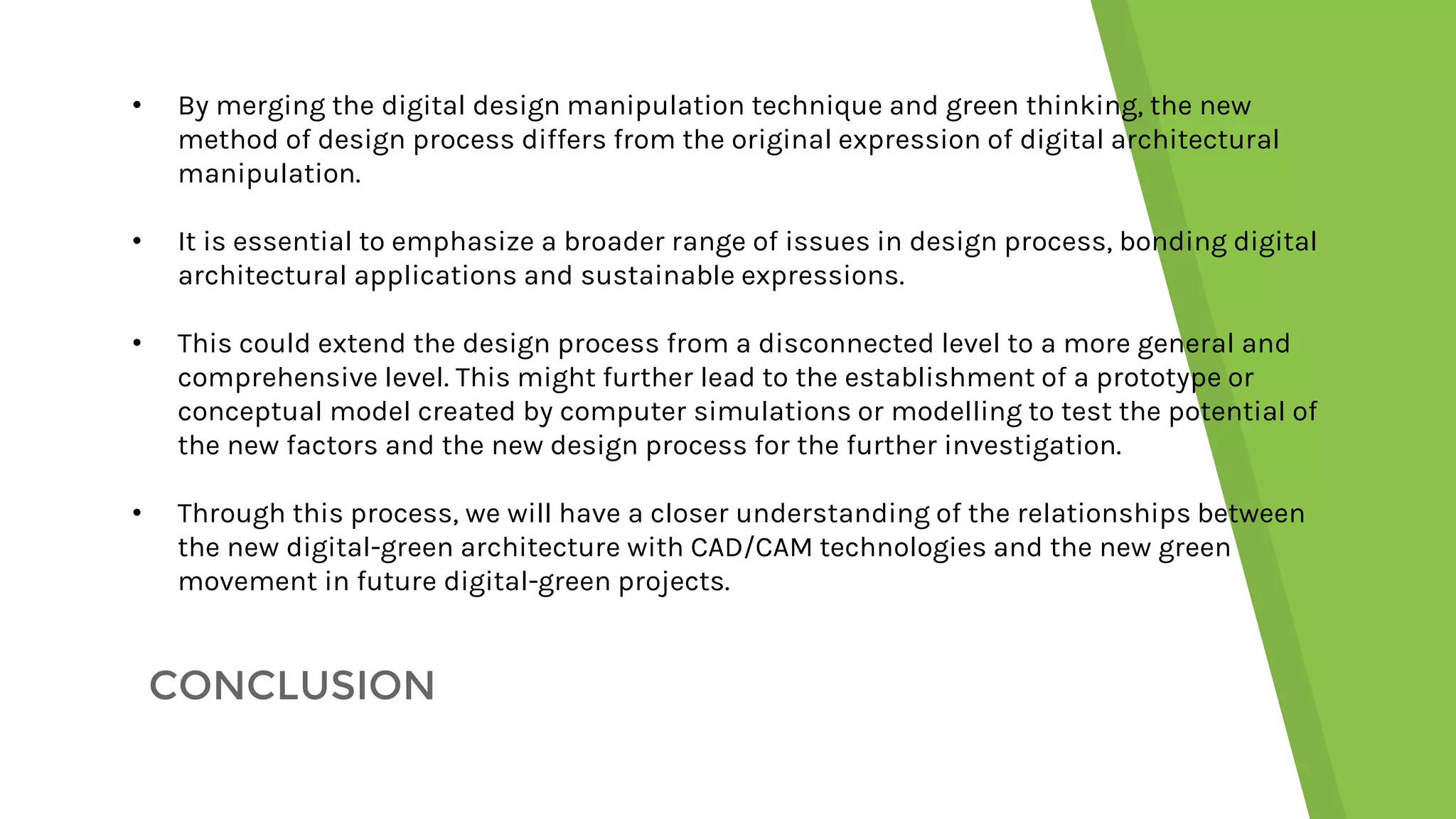 CONCLUSION
• By merging the digital design manipulation technique and green thinking, the new
method of design process differs from the original expression of digital architectural
manipulation.
• It is essential to emphasize a broader range of issues in design process, bonding digital
architectural applications and sustainable expressions.
• This could extend the design process from a disconnected level to a more general and
comprehensive level. This might further lead to the establishment of a prototype or
conceptual model created by computer simulations or modelling to test the potential of
the new factors and the new design process for the further investigation.
• Through this process, we will have a closer understanding of the relationships between
the new digital-green architecture with CAD/CAM technologies and the new green
movement in future digital-green projects.
 