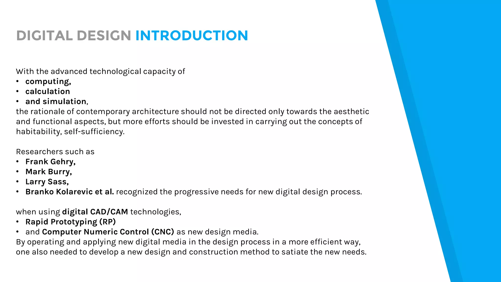 DIGITAL DESIGN INTRODUCTION
With the advanced technological capacity of
• computing,
• calculation
• and simulation,
the rationale of contemporary architecture should not be directed only towards the aesthetic
and functional aspects, but more efforts should be invested in carrying out the concepts of
habitability, self-sufficiency.
Researchers such as
• Frank Gehry,
• Mark Burry,
• Larry Sass,
• Branko Kolarevic et al. recognized the progressive needs for new digital design process.
when using digital CAD/CAM technologies,
• Rapid Prototyping (RP)
• and Computer Numeric Control (CNC) as new design media.
By operating and applying new digital media in the design process in a more efficient way,
one also needed to develop a new design and construction method to satiate the new needs.
 