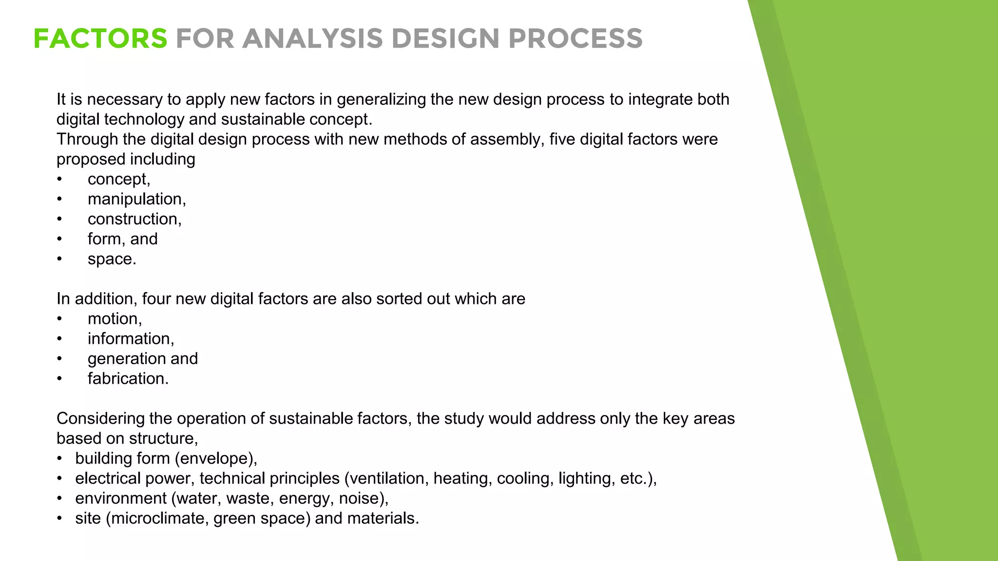 FACTORS FOR ANALYSIS DESIGN PROCESS
It is necessary to apply new factors in generalizing the new design process to integrate both
digital technology and sustainable concept.
Through the digital design process with new methods of assembly, five digital factors were
proposed including
• concept,
• manipulation,
• construction,
• form, and
• space.
In addition, four new digital factors are also sorted out which are
• motion,
• information,
• generation and
• fabrication.
Considering the operation of sustainable factors, the study would address only the key areas
based on structure,
• building form (envelope),
• electrical power, technical principles (ventilation, heating, cooling, lighting, etc.),
• environment (water, waste, energy, noise),
• site (microclimate, green space) and materials.
 