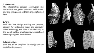 1.Interaction
The relationships between construction site
and architecture, green space and architecture,
and also with people and form are emphasized
here.
2.Form
With the new design thinking and process,
concern for sustainable needs and computer
aided technology, the form of architecture, or
the use of building envelops may be redefined
in the digital-green environment.
3.Construction:
With the aid of computer technology and 3D
modelling techniques
 