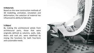 4.Materials
Based on the new construction methods of
3D modelling, animation, simulation and
deformation, the selection of material has
influenced its ability to fabricate
5.Object
By making the architectural whole from
architectural parts, those that were
originally defined as columns, walls, slab,
doors and roof…etc. were redefined by
mixing the functions for both free-form
and sustainable needs.
 
