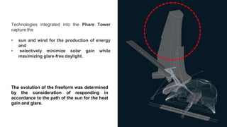 Technologies integrated into the Phare Tower
capture the
• sun and wind for the production of energy
and
• selectively minimize solar gain while
maximizing glare-free daylight.
The evolution of the freeform was determined
by the consideration of responding in
accordance to the path of the sun for the heat
gain and glare.
 