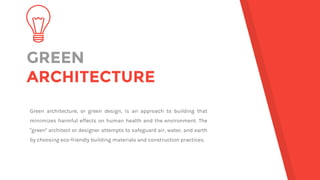 GREEN
ARCHITECTURE
Green architecture, or green design, is an approach to building that
minimizes harmful effects on human health and the environment. The
"green" architect or designer attempts to safeguard air, water, and earth
by choosing eco-friendly building materials and construction practices.
 
