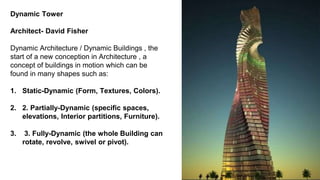Dynamic Tower
Architect- David Fisher
Dynamic Architecture / Dynamic Buildings , the
start of a new conception in Architecture , a
concept of buildings in motion which can be
found in many shapes such as:
1. Static-Dynamic (Form, Textures, Colors).
2. 2. Partially-Dynamic (specific spaces,
elevations, Interior partitions, Furniture).
3. 3. Fully-Dynamic (the whole Building can
rotate, revolve, swivel or pivot).
 