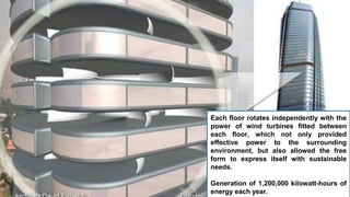Each floor rotates independently with the
power of wind turbines fitted between
each floor, which not only provided
effective power to the surrounding
environment, but also allowed the free
form to express itself with sustainable
needs.
Generation of 1,200,000 kilowatt-hours of
energy each year.
 