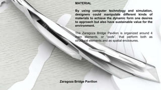 MATERIAL
By using computer technology and simulation,
designers could manipulate different kinds of
materials to achieve the dynamic form one desires
to approach but also have sustainable value for the
environment.
The Zaragoza Bridge Pavilion is organized around 4
main elements, or “pods”, that perform both as
structural elements and as spatial enclosures.
Zaragoza Bridge Pavilion
 