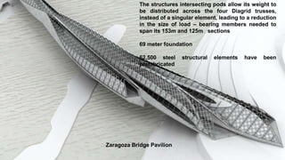 The structures intersecting pods allow its weight to
be distributed across the four Diagrid trusses,
instead of a singular element, leading to a reduction
in the size of load – bearing members needed to
span its 153m and 125m sections
69 meter foundation
62,500 steel structural elements have been
prefabricated
Zaragoza Bridge Pavilion
 