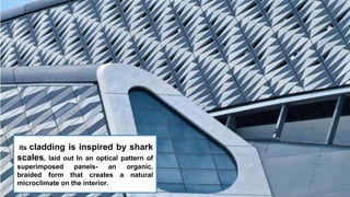 its cladding is inspired by shark
scales, laid out In an optical pattern of
superimposed panels- an organic,
braided form that creates a natural
microclimate on the interior.
 