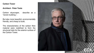 Carbon Tower
Architect- Peter Testa
Carbon skyscraper, describe as a
“woven building,”.
But also more beautiful, environmentally
friendly, and cheap to build.
The characteristics of the carbon fibre
material were redefined to form the
structural helix for the exterior surface of
the Carbon Tower.
 