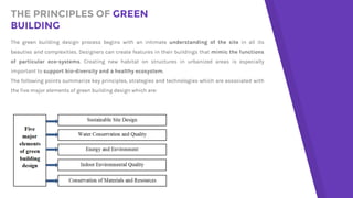 THE PRINCIPLES OF GREEN
BUILDING
The green building design process begins with an intimate understanding of the site in all its
beauties and complexities. Designers can create features in their buildings that mimic the functions
of particular eco-systems. Creating new habitat on structures in urbanized areas is especially
important to support bio-diversity and a healthy ecosystem.
The following points summarize key principles, strategies and technologies which are associated with
the five major elements of green building design which are:
 