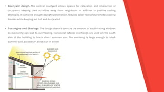 • Courtyard design. The central courtyard allows spaces for relaxation and interaction of
occupants keeping their activities away from neighbours in addition to passive cooling
strategies. It achieves enough daylight penetration, reduces solar heat and promotes cooling
breezes while keeping out hot and dusty wind.
• Sun angles and Shadings. The design doesn’t oversize the amount of south-facing windows
as oversizing can lead to overheating. Horizontal exterior overhangs are used on the south
side of the building to block direct summer sun. The overhang is large enough to block
summer sun, but doesn’t block sun in winter.
 