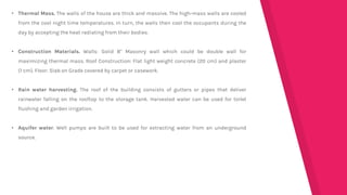 • Thermal Mass. The walls of the house are thick and massive. The high-mass walls are cooled
from the cool night time temperatures. In turn, the walls then cool the occupants during the
day by accepting the heat radiating from their bodies.
• Construction Materials. Walls: Solid 8" Masonry wall which could be double wall for
maximizing thermal mass. Roof Construction: Flat light weight concrete (20 cm) and plaster
(1 cm). Floor: Slab on Grade covered by carpet or casework.
• Rain water harvesting. The roof of the building consists of gutters or pipes that deliver
rainwater falling on the rooftop to the storage tank. Harvested water can be used for toilet
flushing and garden irrigation.
• Aquifer water. Well pumps are built to be used for extracting water from an underground
source.
 