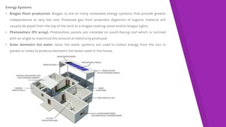 Energy Systems
• Biogas Plant production. Biogas is one of many renewable energy systems that provide greater
independence at very low cost. Produced gas from anaerobic digestion of organic material will
usually be piped from the top of the tank to a biogas cooking stove and/or biogas lights.
• Photovoltaic (PV array). Photovoltaic panels are installed on south-facing roof which is inclined
with an angle to maximize the amount of electricity produced.
• Solar domestic hot water. Solar hot water systems are used to collect energy from the sun in
panels or tubes to produce domestic hot water used in the house.
 