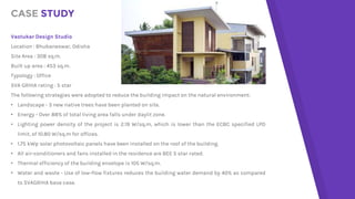 CASE STUDY
Vastukar Design Studio
Location : Bhubaneswar, Odisha
Site Area : 308 sq.m.
Built up area : 453 sq.m.
Typology : Office
SVA GRIHA rating : 5 star
The following strategies were adopted to reduce the building impact on the natural environment:
• Landscape - 3 new native trees have been planted on site.
• Energy - Over 88% of total living area falls under daylit zone.
• Lighting power density of the project is 2.19 W/sq.m, which is lower than the ECBC specified LPD
limit, of 10.80 W/sq.m for offices.
• 1.75 kWp solar photovoltaic panels have been installed on the roof of the building.
• All air-conditioners and fans installed in the residence are BEE 5 star rated.
• Thermal efficiency of the building envelope is 105 W/sq.m.
• Water and waste - Use of low-flow fixtures reduces the building water demand by 40% as compared
to SVAGRIHA base case.
 