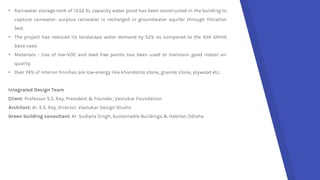 • Rainwater storage tank of 13.52 kL capacity water pond has been constructed in the building to
capture rainwater; surplus rainwater is recharged in groundwater aquifer through filtration
bed.
• The project has reduced its landscape water demand by 52% as compared to the SVA GRIHA
base case.
• Materials - Use of low-VOC and lead free paints has been used to maintain good indoor air
quality.
• Over 74% of interior finishes are low-energy like khandolite stone, granite stone, plywood etc.
Integrated Design Team
Client: Professor S.S. Ray, President & Founder, Vastukar Foundation
Architect: Ar. S.S. Ray, Director, Vastukar Design Studio
Green building consultant: Ar. Sudipta Singh, Sustainable Buildings & Habitat, Odisha
 