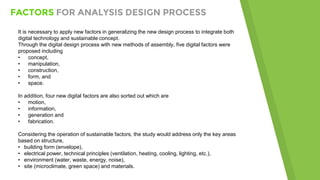 FACTORS FOR ANALYSIS DESIGN PROCESS
It is necessary to apply new factors in generalizing the new design process to integrate both
digital technology and sustainable concept.
Through the digital design process with new methods of assembly, five digital factors were
proposed including
• concept,
• manipulation,
• construction,
• form, and
• space.
In addition, four new digital factors are also sorted out which are
• motion,
• information,
• generation and
• fabrication.
Considering the operation of sustainable factors, the study would address only the key areas
based on structure,
• building form (envelope),
• electrical power, technical principles (ventilation, heating, cooling, lighting, etc.),
• environment (water, waste, energy, noise),
• site (microclimate, green space) and materials.
 