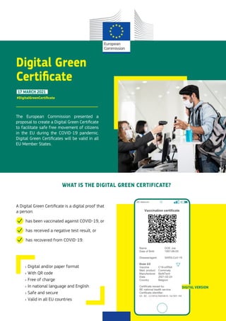 17 MARCH 2021
Digital Green
Certificate
The European Commission presented a
proposal to create a Digital Green Certificate
to facilitate safe free movement of citizens
in the EU during the COVID-19 pandemic.
Digital Green Certificates will be valid in all
EU Member States.
WHAT IS THE DIGITAL GREEN CERTIFICATE?
A Digital Green Certificate is a digital proof that
a person:
has been vaccinated against COVID-19, or
has received a negative test result, or
has recovered from COVID-19.
›
› Digital and/or paper format
›
› With QR code
›
› Free of charge
›
› In national language and English
›
› Safe and secure
›
› Valid in all EU countries
#DigitalGreenCertificate
DIGITAL VERSION
©
Abobe
Stock
 