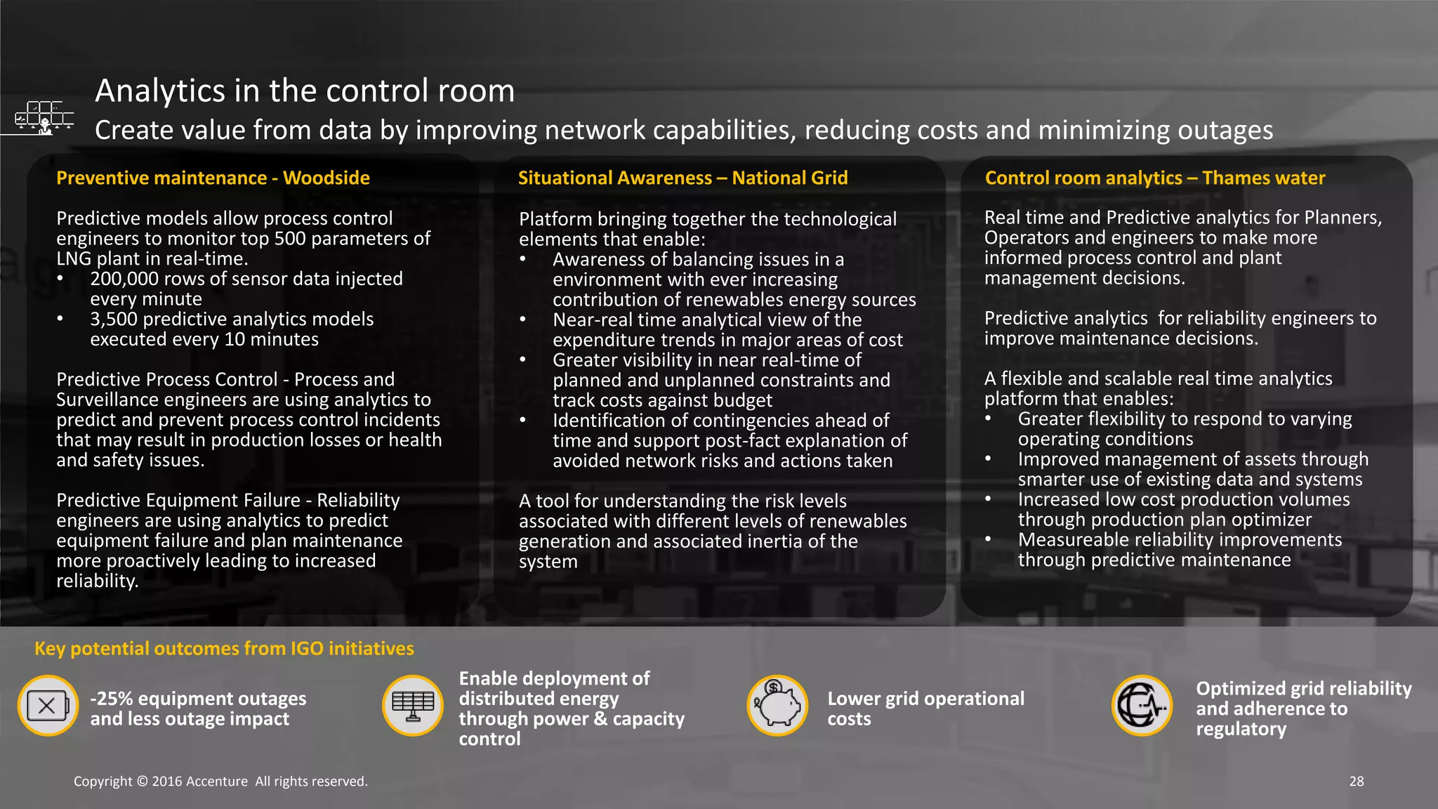 28Copyright © 2016 Accenture All rights reserved.
Preventive maintenance - Woodside
Predictive models allow process control
engineers to monitor top 500 parameters of
LNG plant in real-time.
• 200,000 rows of sensor data injected
every minute
• 3,500 predictive analytics models
executed every 10 minutes
Predictive Process Control - Process and
Surveillance engineers are using analytics to
predict and prevent process control incidents
that may result in production losses or health
and safety issues.
Predictive Equipment Failure - Reliability
engineers are using analytics to predict
equipment failure and plan maintenance
more proactively leading to increased
reliability.
Key potential outcomes from IGO initiatives
Enable deployment of
distributed energy
through power & capacity
control
Lower grid operational
costs
-25% equipment outages
and less outage impact
Optimized grid reliability
and adherence to
regulatory
Platform bringing together the technological
elements that enable:
• Awareness of balancing issues in a
environment with ever increasing
contribution of renewables energy sources
• Near-real time analytical view of the
expenditure trends in major areas of cost
• Greater visibility in near real-time of
planned and unplanned constraints and
track costs against budget
• Identification of contingencies ahead of
time and support post-fact explanation of
avoided network risks and actions taken
A tool for understanding the risk levels
associated with different levels of renewables
generation and associated inertia of the
system
Situational Awareness – National Grid
Real time and Predictive analytics for Planners,
Operators and engineers to make more
informed process control and plant
management decisions.
Predictive analytics for reliability engineers to
improve maintenance decisions.
A flexible and scalable real time analytics
platform that enables:
• Greater flexibility to respond to varying
operating conditions
• Improved management of assets through
smarter use of existing data and systems
• Increased low cost production volumes
through production plan optimizer
• Measureable reliability improvements
through predictive maintenance
Control room analytics – Thames water
Analytics in the control room
Create value from data by improving network capabilities, reducing costs and minimizing outages
 