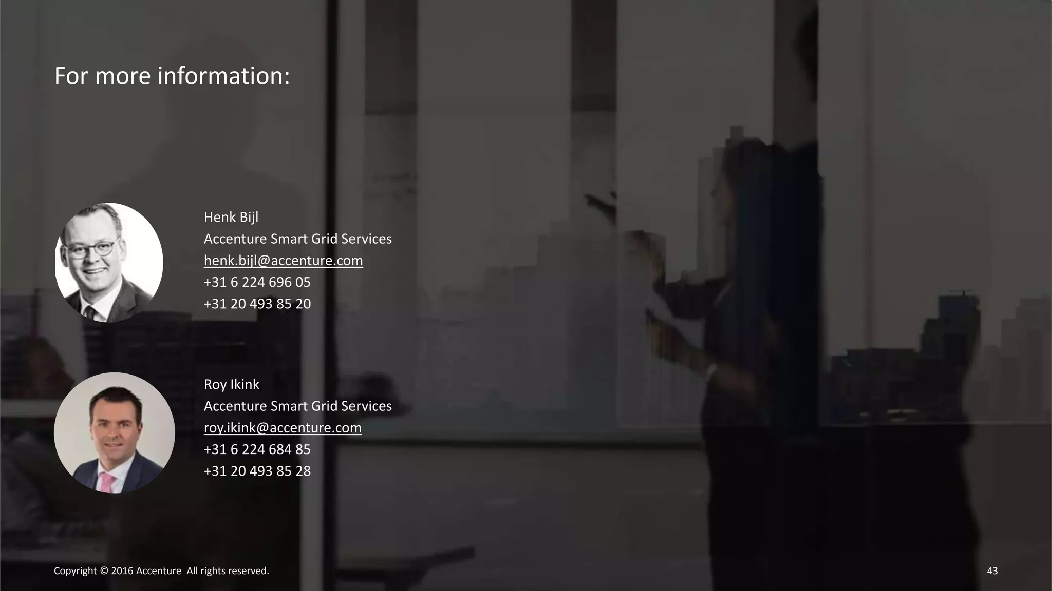 For more information:
43Copyright © 2016 Accenture All rights reserved.
Henk Bijl
Accenture Smart Grid Services
henk.bijl@accenture.com
+31 6 224 696 05
+31 20 493 85 20
Roy Ikink
Accenture Smart Grid Services
roy.ikink@accenture.com
+31 6 224 684 85
+31 20 493 85 28
 