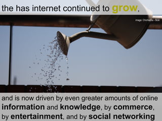 the has internet continued to  grow ,  and is now driven by even greater amounts of online  information  and  knowledge , by  commerce , by  entertainment , and by  social networking image: Chichacha - flickr  