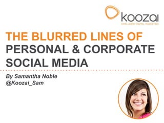 THE BLURRED LINES OF 
PERSONAL & CORPORATE 
SOCIAL MEDIA 
By Samantha Noble 
@Koozai_Sam 
 
