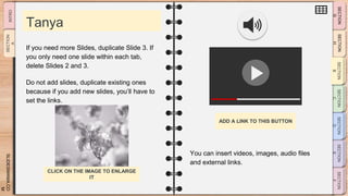 SLIDESMANIA.CO
M
Tanya
You can insert videos, images, audio files
and external links.
If you need more Slides, duplicate Slide 3. If
you only need one slide within each tab,
delete Slides 2 and 3.
Do not add slides, duplicate existing ones
because if you add new slides, you’ll have to
set the links.
ADD A LINK TO THIS BUTTON
CLICK ON THE IMAGE TO ENLARGE
IT
 