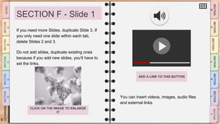 SLIDESMANIA.CO
M
SECTION F - Slide 1
You can insert videos, images, audio files
and external links.
If you need more Slides, duplicate Slide 3. If
you only need one slide within each tab,
delete Slides 2 and 3.
Do not add slides, duplicate existing ones
because if you add new slides, you’ll have to
set the links.
ADD A LINK TO THIS BUTTON
CLICK ON THE IMAGE TO ENLARGE
IT
 