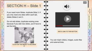 SLIDESMANIA.CO
M
SECTION H – Slide 1
You can insert videos, images, audio files
and external links.
If you need more Slides, duplicate Slide 3. If
you only need one slide within each tab,
delete Slides 2 and 3.
Do not add slides, duplicate existing ones
because if you add new slides, you’ll have to
set the links.
ADD A LINK TO THIS BUTTON
CLICK ON THE IMAGE TO ENLARGE
IT
 