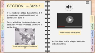 SLIDESMANIA.CO
M
SECTION I – Slide 1
You can insert videos, images, audio files
and external links.
If you need more Slides, duplicate Slide 3. If
you only need one slide within each tab,
delete Slides 2 and 3.
Do not add slides, duplicate existing ones
because if you add new slides, you’ll have to
set the links.
ADD A LINK TO THIS BUTTON
CLICK ON THE IMAGE TO ENLARGE
IT
 