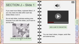 SLIDESMANIA.CO
M
SECTION J – Slide 1
You can insert videos, images, audio files
and external links.
If you need more Slides, duplicate Slide 3. If
you only need one slide within each tab,
delete Slides 2 and 3.
Do not add slides, duplicate existing ones
because if you add new slides, you’ll have to
set the links.
ADD A LINK TO THIS BUTTON
CLICK ON THE IMAGE TO ENLARGE
IT
 