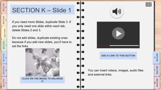 SLIDESMANIA.CO
M
SECTION K – Slide 1
You can insert videos, images, audio files
and external links.
If you need more Slides, duplicate Slide 3. If
you only need one slide within each tab,
delete Slides 2 and 3.
Do not add slides, duplicate existing ones
because if you add new slides, you’ll have to
set the links.
ADD A LINK TO THIS BUTTON
CLICK ON THE IMAGE TO ENLARGE
IT
 