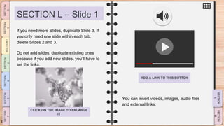 SLIDESMANIA.CO
M
SECTION L – Slide 1
You can insert videos, images, audio files
and external links.
If you need more Slides, duplicate Slide 3. If
you only need one slide within each tab,
delete Slides 2 and 3.
Do not add slides, duplicate existing ones
because if you add new slides, you’ll have to
set the links.
ADD A LINK TO THIS BUTTON
CLICK ON THE IMAGE TO ENLARGE
IT
 