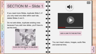 SLIDESMANIA.CO
M
SECTION M – Slide 1
You can insert videos, images, audio files
and external links.
If you need more Slides, duplicate Slide 3. If
you only need one slide within each tab,
delete Slides 2 and 3.
Do not add slides, duplicate existing ones
because if you add new slides, you’ll have to
set the links.
ADD A LINK TO THIS BUTTON
CLICK ON THE IMAGE TO ENLARGE
IT
 