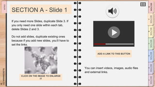 SLIDESMANIA.CO
M
SECTION A - Slide 1
You can insert videos, images, audio files
and external links.
If you need more Slides, duplicate Slide 3. If
you only need one slide within each tab,
delete Slides 2 and 3.
Do not add slides, duplicate existing ones
because if you add new slides, you’ll have to
set the links.
ADD A LINK TO THIS BUTTON
CLICK ON THE IMAGE TO ENLARGE
IT
 