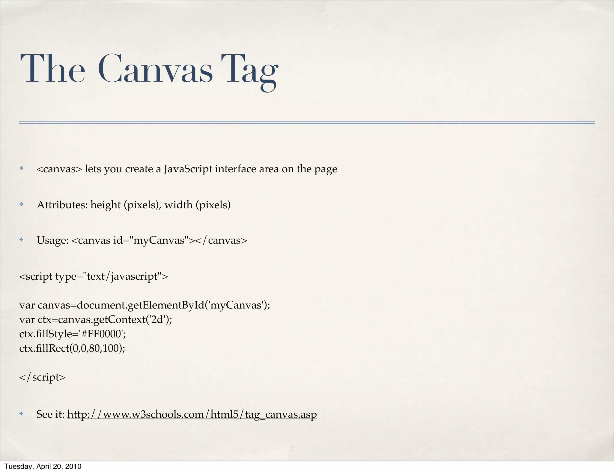 The Canvas Tag

    ✤    <canvas> lets you create a JavaScript interface area on the page


    ✤    Attributes: height (pixels), width (pixels)


    ✤    Usage: <canvas id="myCanvas"></canvas>


    <script type="text/javascript">

    var canvas=document.getElementById('myCanvas');
    var ctx=canvas.getContext('2d');
    ctx.ﬁllStyle='#FF0000';
    ctx.ﬁllRect(0,0,80,100);

    </script>


    ✤    See it: http://www.w3schools.com/html5/tag_canvas.asp



Tuesday, April 20, 2010
 