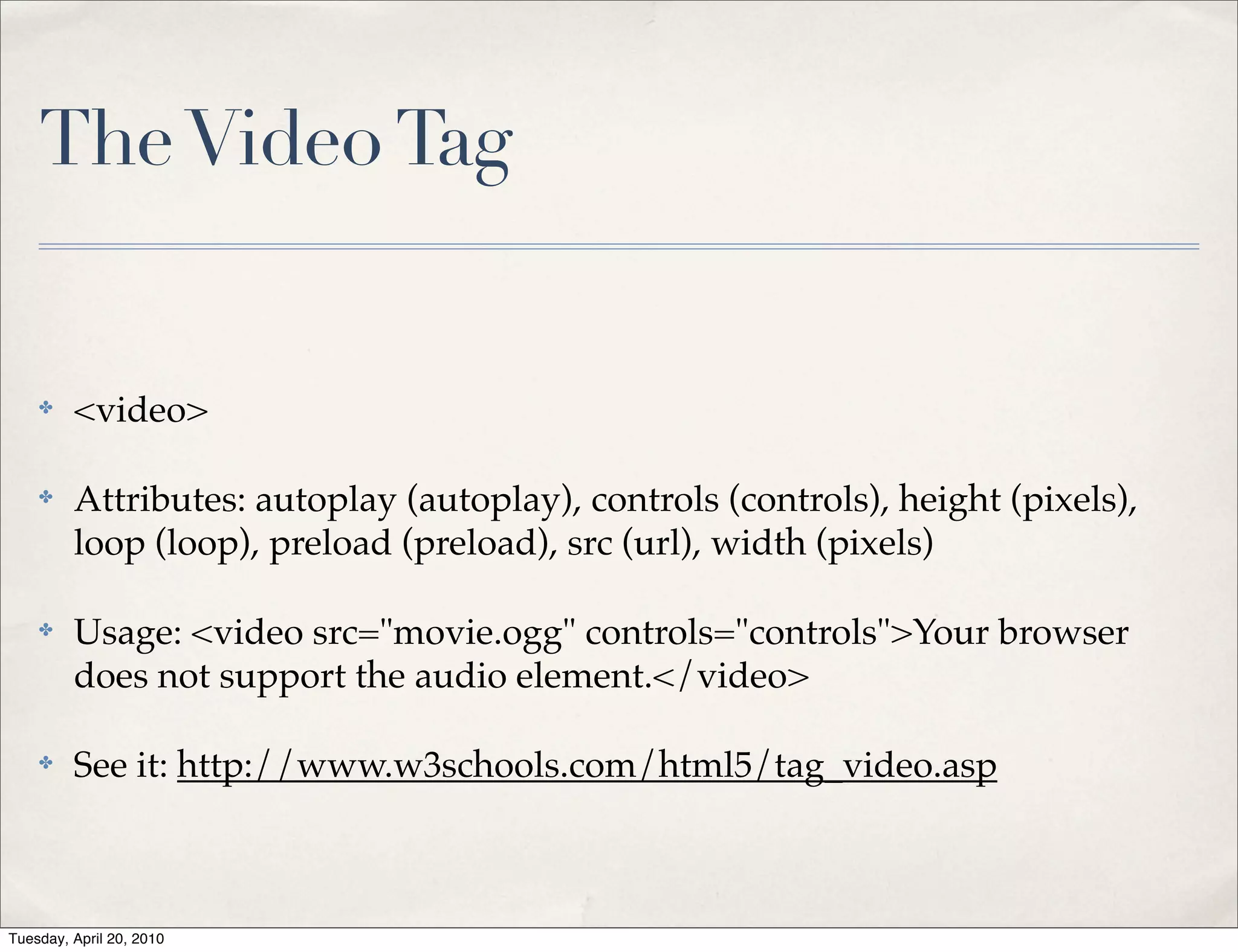 The Video Tag


    ✤    <video>

    ✤    Attributes: autoplay (autoplay), controls (controls), height (pixels),
         loop (loop), preload (preload), src (url), width (pixels)

    ✤    Usage: <video src="movie.ogg" controls="controls">Your browser
         does not support the audio element.</video>

    ✤    See it: http://www.w3schools.com/html5/tag_video.asp



Tuesday, April 20, 2010
 