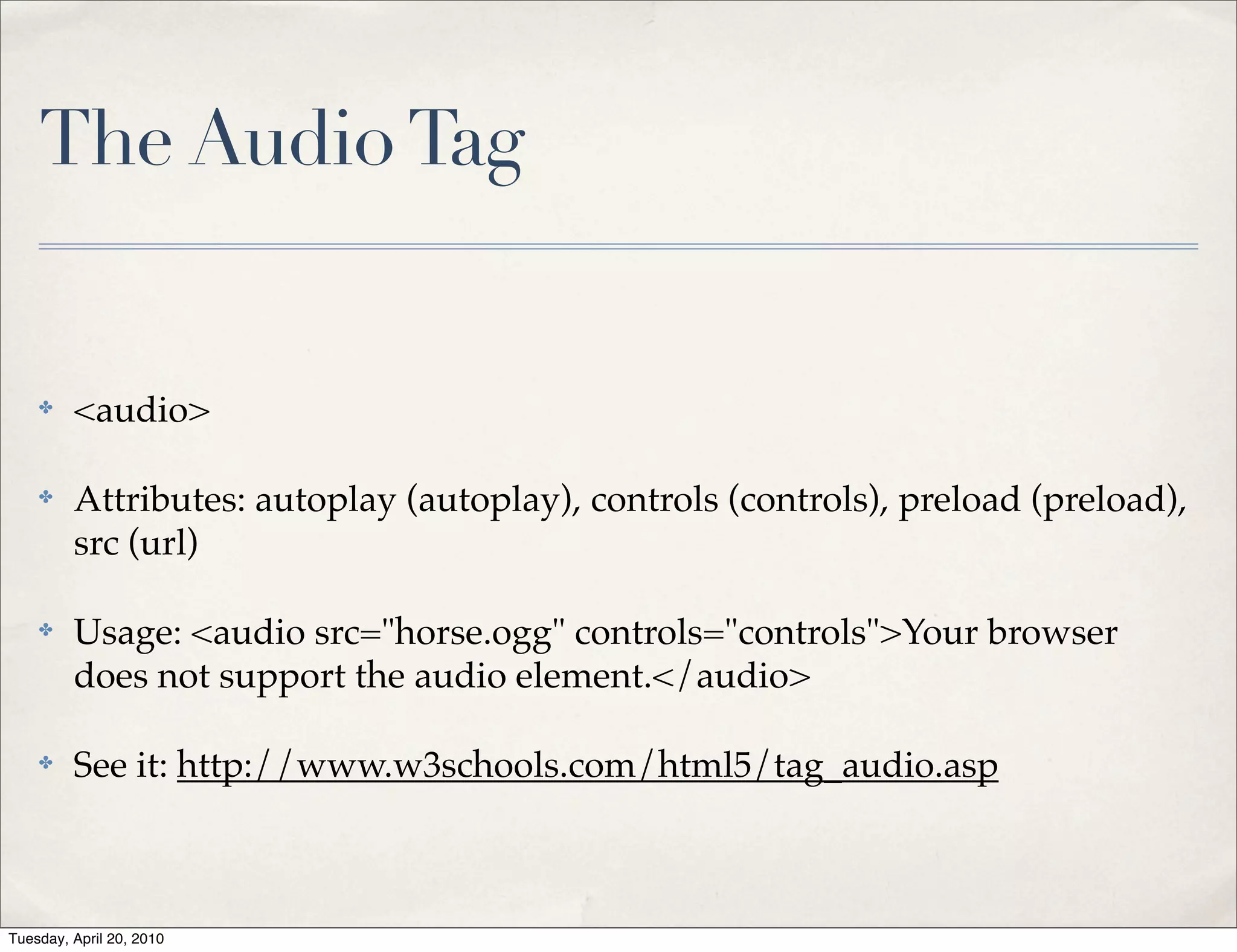 The Audio Tag


    ✤    <audio>

    ✤    Attributes: autoplay (autoplay), controls (controls), preload (preload),
         src (url)

    ✤    Usage: <audio src="horse.ogg" controls="controls">Your browser
         does not support the audio element.</audio>

    ✤    See it: http://www.w3schools.com/html5/tag_audio.asp



Tuesday, April 20, 2010
 