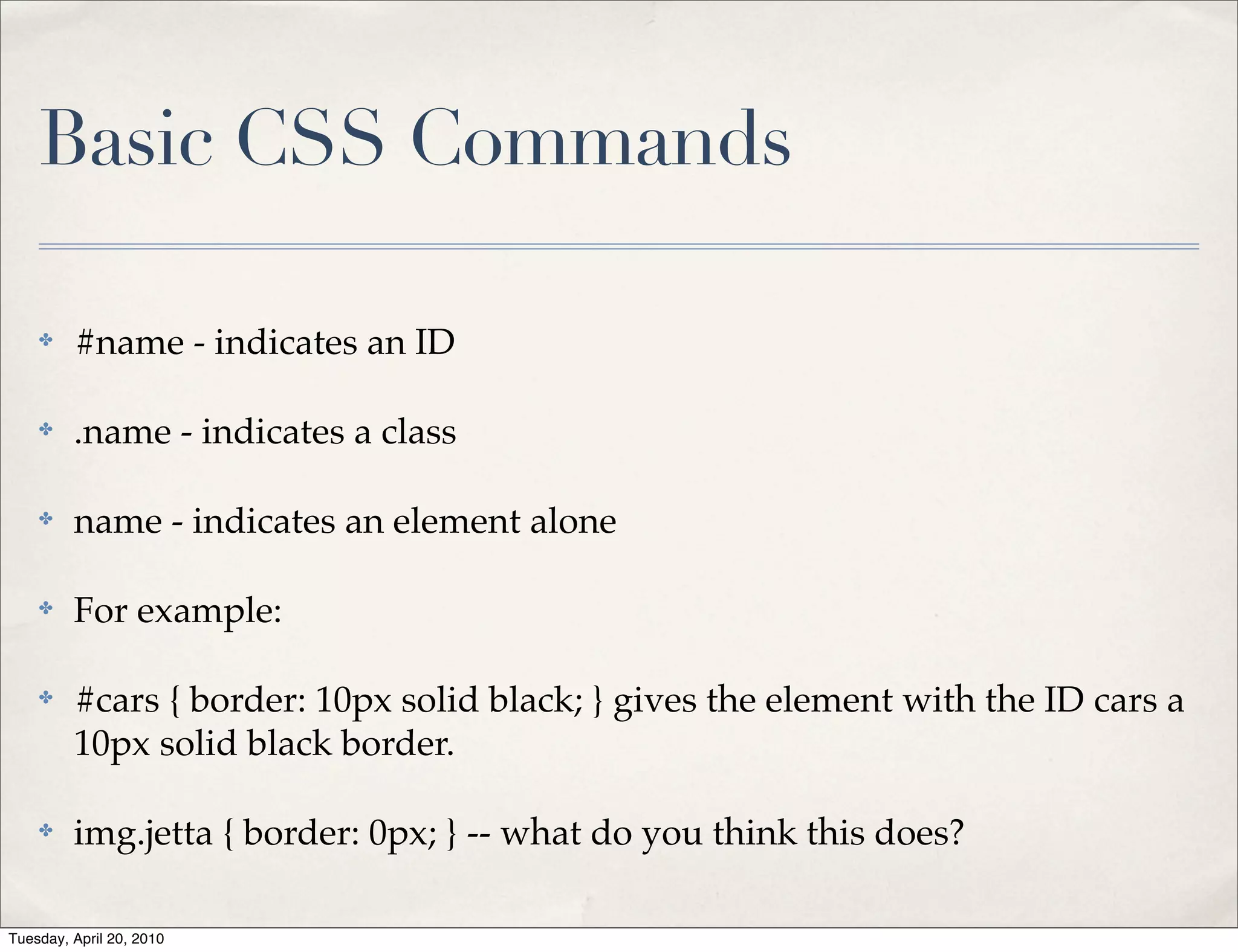 Basic CSS Commands

    ✤    #name - indicates an ID

    ✤    .name - indicates a class

    ✤    name - indicates an element alone

    ✤    For example:

    ✤    #cars { border: 10px solid black; } gives the element with the ID cars a
         10px solid black border.

    ✤    img.jetta { border: 0px; } -- what do you think this does?

Tuesday, April 20, 2010
 